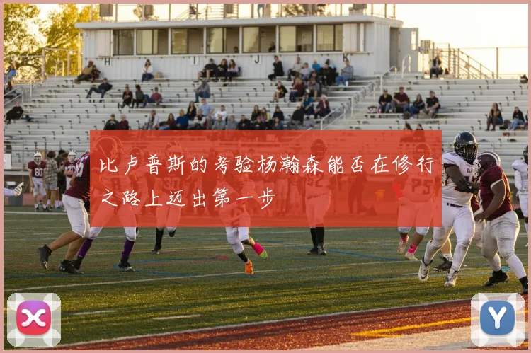 比卢普斯的考验杨瀚森能否在修行之路上迈出第一步