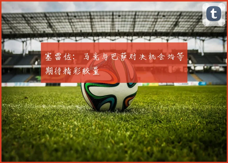 塞雷佐：马竞与巴萨对决机会均等期待精彩较量