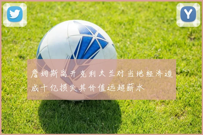 詹姆斯离开克利夫兰对当地经济造成十亿损失其价值远超薪水