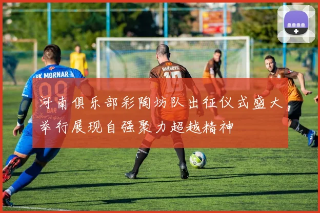 河南俱乐部彩陶坊队出征仪式盛大举行展现自强聚力超越精神