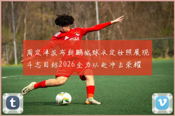 周定洋发布新鹏城球衣定妆照展现斗志目标2026全力以赴冲击荣耀