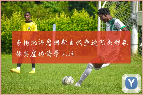 夸梅批评詹姆斯自我塑造完美形象称其虚伪侮辱人性