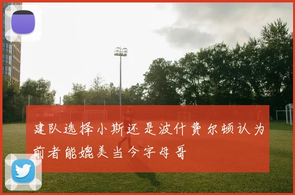 建队选择小斯还是波什费尔顿认为前者能媲美当今字母哥
