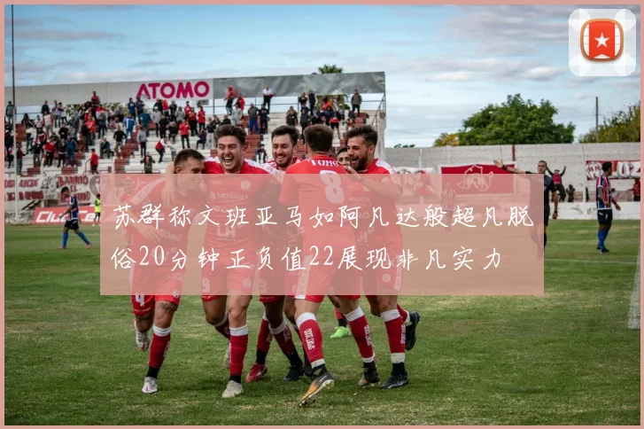 苏群称文班亚马如阿凡达般超凡脱俗20分钟正负值22展现非凡实力