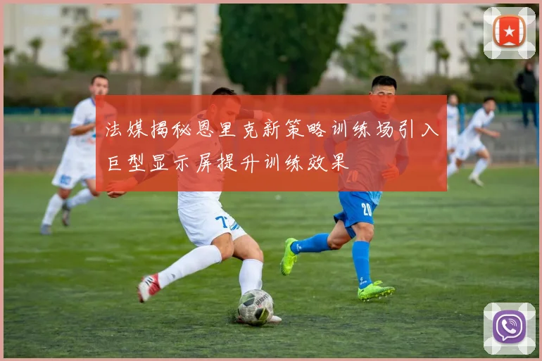 法媒揭秘恩里克新策略训练场引入巨型显示屏提升训练效果