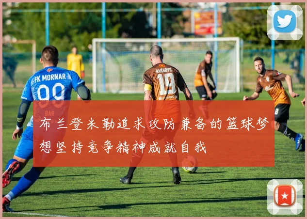 布兰登米勒追求攻防兼备的篮球梦想坚持竞争精神成就自我