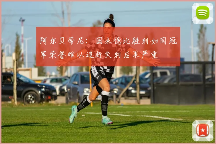 阿尔贝蒂尼：国米德比胜利如同冠军荣誉难以追赶失利后果严重