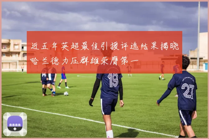 近五年英超最佳引援评选结果揭晓哈兰德力压群雄荣膺第一