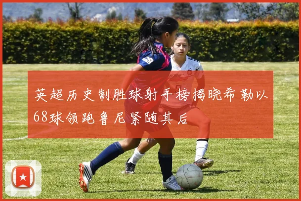 英超历史制胜球射手榜揭晓希勒以68球领跑鲁尼紧随其后