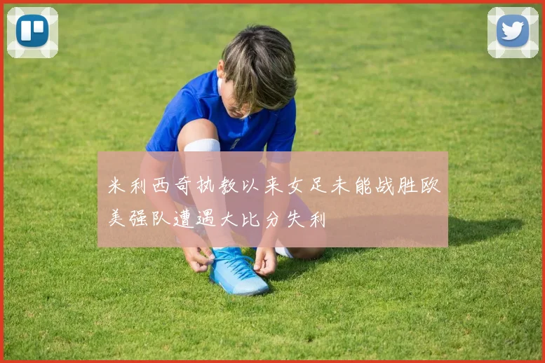 米利西奇执教以来女足未能战胜欧美强队遭遇大比分失利