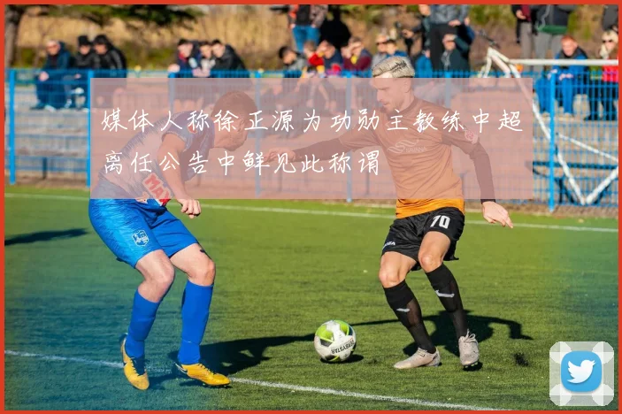 媒体人称徐正源为功勋主教练中超离任公告中鲜见此称谓