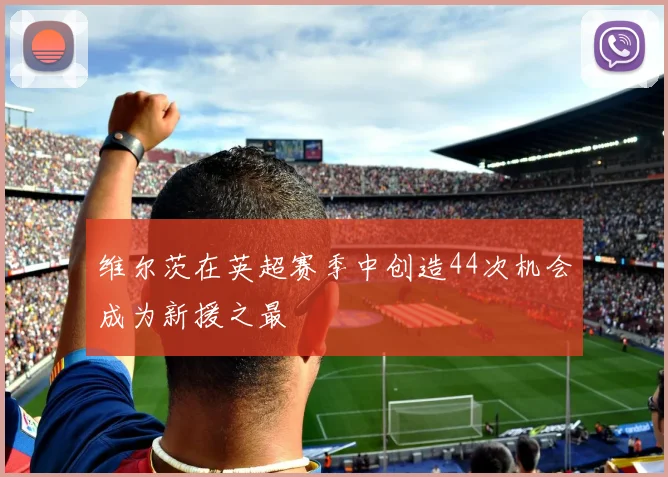 维尔茨在英超赛季中创造44次机会成为新援之最