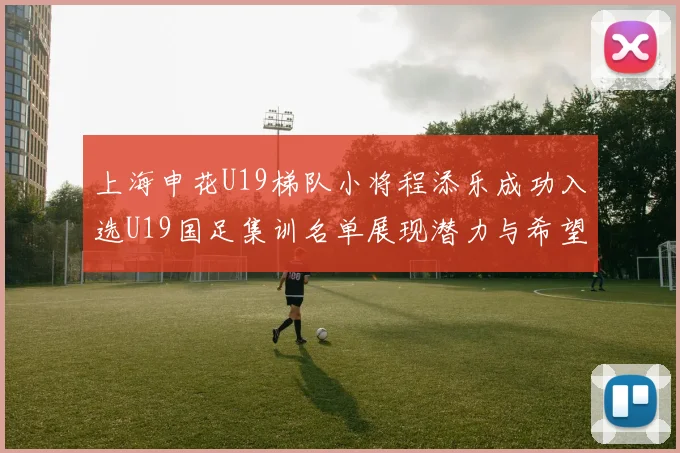 上海申花U19梯队小将程添乐成功入选U19国足集训名单展现潜力与希望