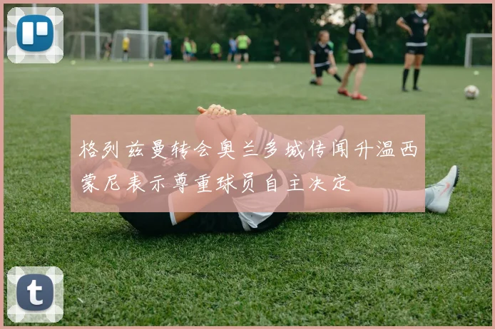 格列兹曼转会奥兰多城传闻升温西蒙尼表示尊重球员自主决定