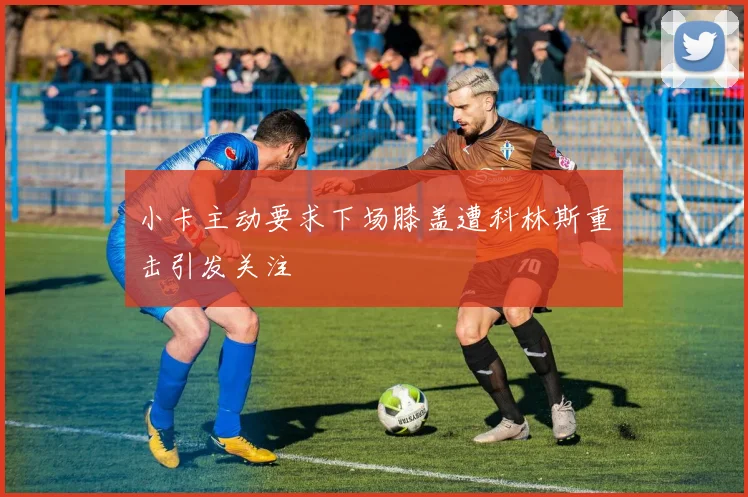 小卡主动要求下场膝盖遭科林斯重击引发关注