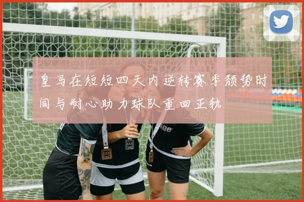 皇马在短短四天内逆转赛季颓势时间与耐心助力球队重回正轨