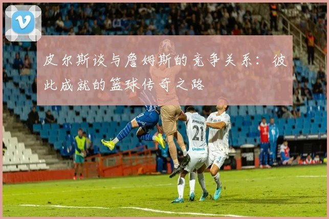 皮尔斯谈与詹姆斯的竞争关系：彼此成就的篮球传奇之路