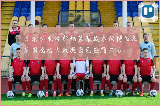 贝尔戈米称斯帕莱蒂战术致博洛尼亚困境尤文表现出色应得三分