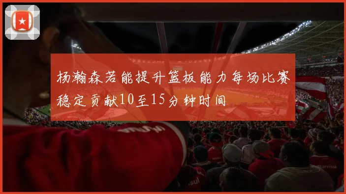 杨瀚森若能提升篮板能力每场比赛稳定贡献10至15分钟时间
