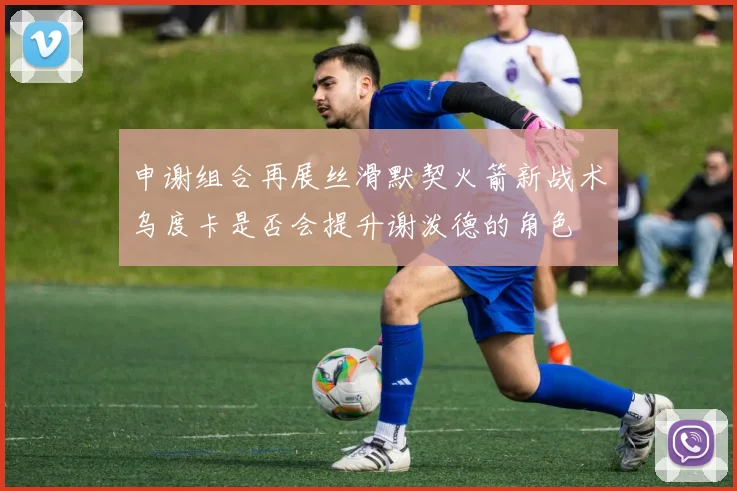 申谢组合再展丝滑默契火箭新战术乌度卡是否会提升谢泼德的角色
