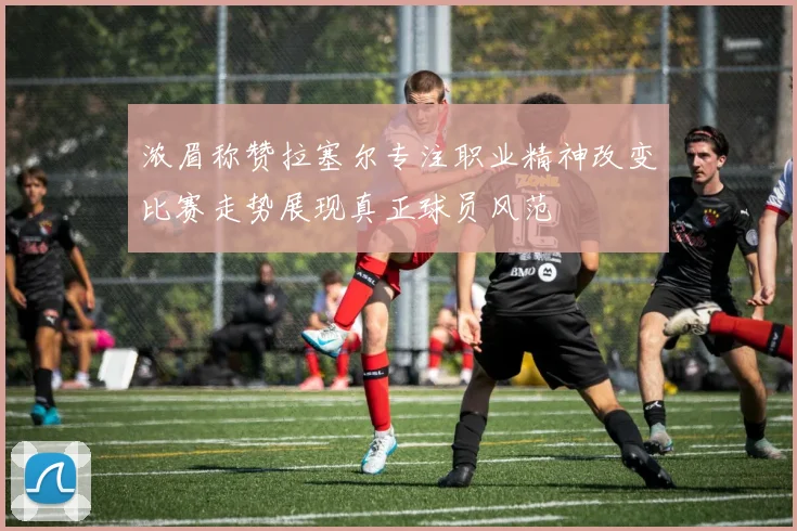 浓眉称赞拉塞尔专注职业精神改变比赛走势展现真正球员风范